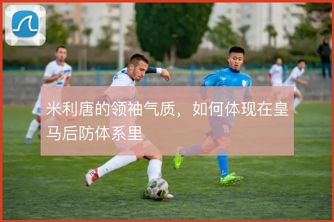米利唐的领袖气质，如何体现在皇马后防体系里