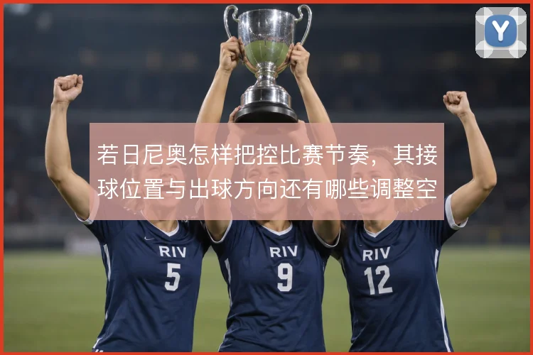 若日尼奥怎样把控比赛节奏，其接球位置与出球方向还有哪些调整空间