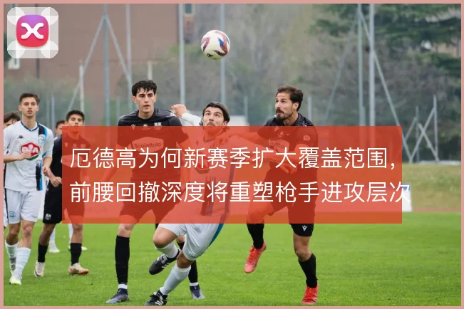 厄德高为何新赛季扩大覆盖范围，前腰回撤深度将重塑枪手进攻层次