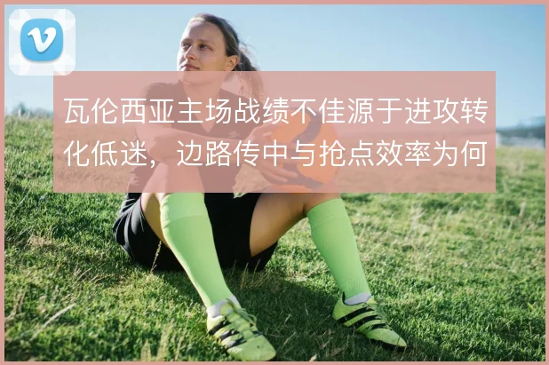 瓦伦西亚主场战绩不佳源于进攻转化低迷，边路传中与抢点效率为何长期脱节