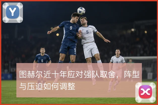 图赫尔近十年应对强队取舍,阵型与压迫如何调整