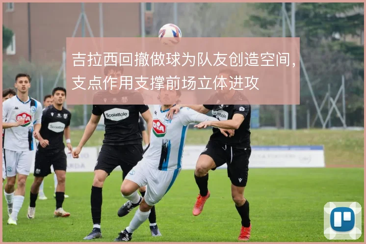 吉拉西回撤做球为队友创造空间，支点作用支撑前场立体进攻