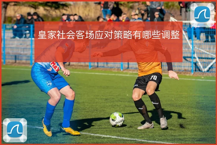皇家社会客场应对策略有哪些调整