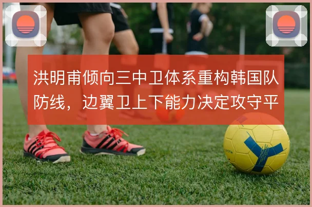 洪明甫倾向三中卫体系重构韩国队防线,边翼卫上下能力决定攻守平衡