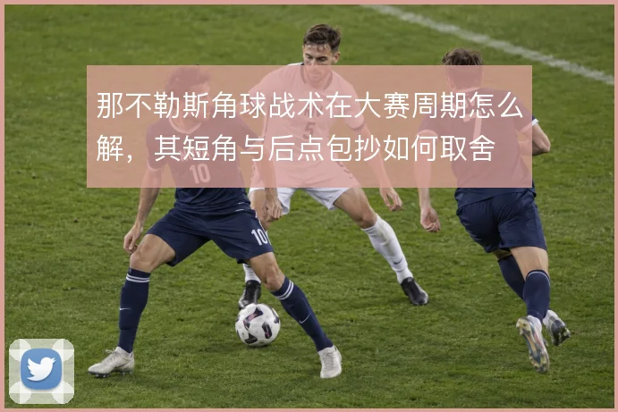 那不勒斯角球战术在大赛周期怎么解,其短角与后点包抄如何取舍