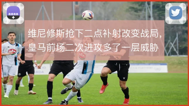 维尼修斯抢下二点补射改变战局，皇马前场二次进攻多了一层威胁