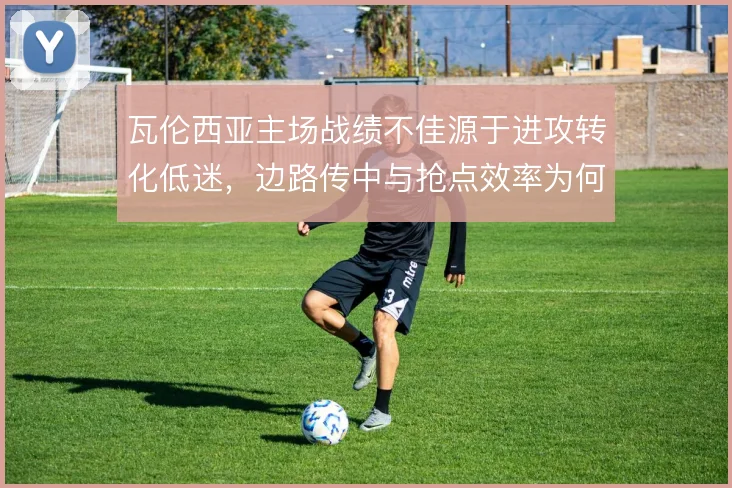 瓦伦西亚主场战绩不佳源于进攻转化低迷，边路传中与抢点效率为何长期脱节