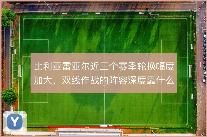 比利亚雷亚尔近三个赛季轮换幅度加大，双线作战的阵容深度靠什么撑住