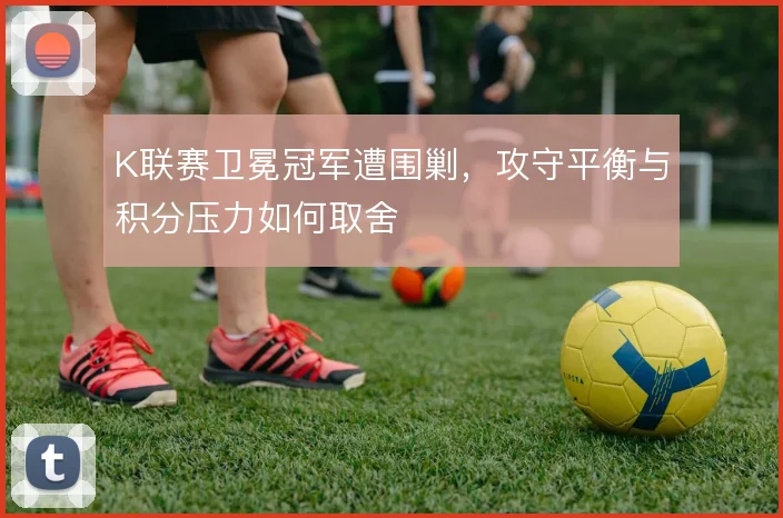 K联赛卫冕冠军遭围剿，攻守平衡与积分压力如何取舍