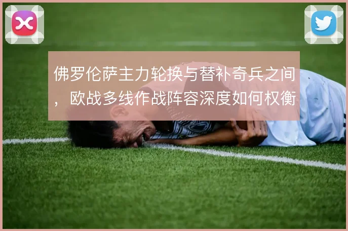 佛罗伦萨主力轮换与替补奇兵之间，欧战多线作战阵容深度如何权衡