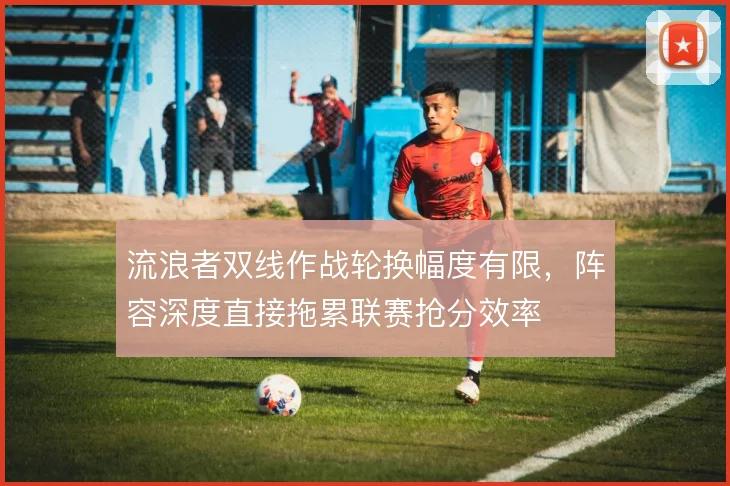 流浪者双线作战轮换幅度有限，阵容深度直接拖累联赛抢分效率