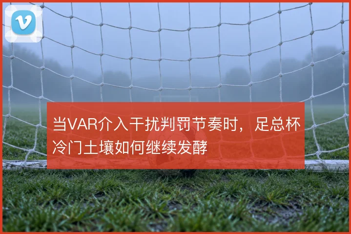 当VAR介入干扰判罚节奏时,足总杯冷门土壤如何继续发酵