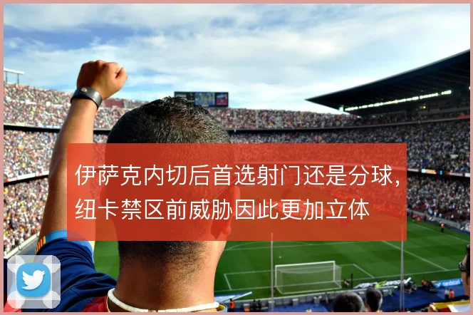 伊萨克内切后首选射门还是分球,纽卡禁区前威胁因此更加立体