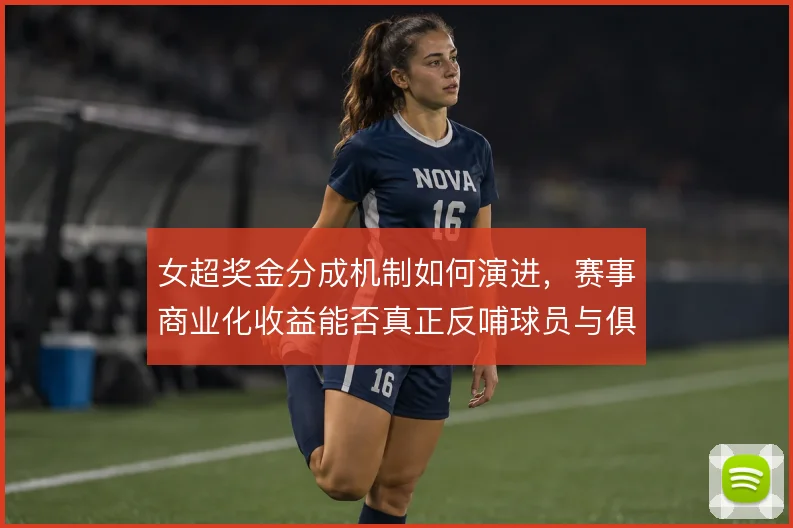 女超奖金分成机制如何演进，赛事商业化收益能否真正反哺球员与俱乐部