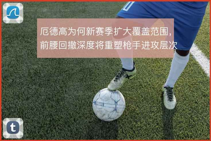 厄德高为何新赛季扩大覆盖范围，前腰回撤深度将重塑枪手进攻层次