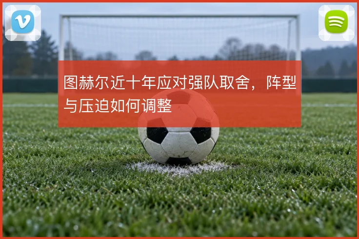 图赫尔近十年应对强队取舍,阵型与压迫如何调整