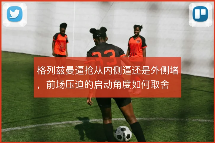 格列兹曼逼抢从内侧逼还是外侧堵，前场压迫的启动角度如何取舍