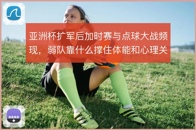 亚洲杯扩军后加时赛与点球大战频现,弱队靠什么撑住体能和心理关口
