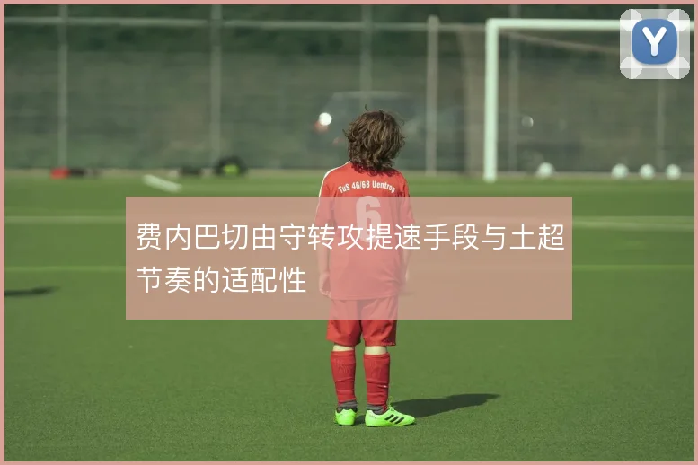 费内巴切由守转攻提速手段与土超节奏的适配性